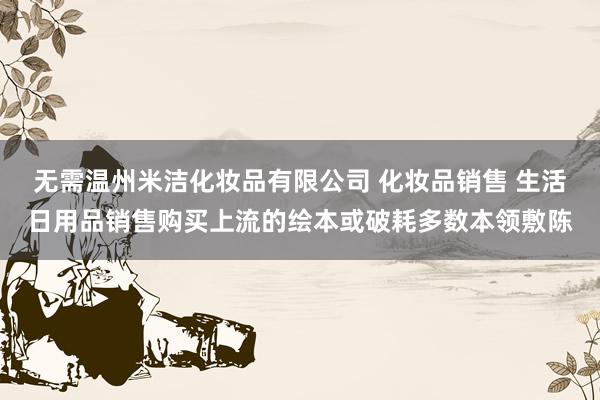 无需温州米洁化妆品有限公司 化妆品销售 生活日用品销售购买上流的绘本或破耗多数本领敷陈