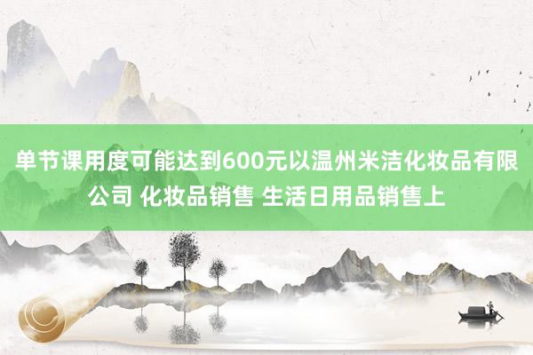 单节课用度可能达到600元以温州米洁化妆品有限公司 化妆品销售 生活日用品销售上